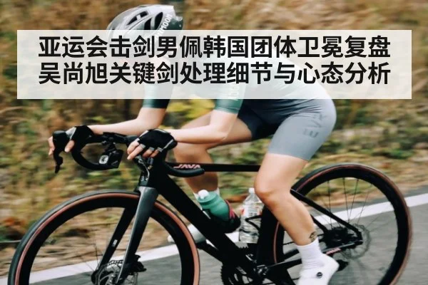 亚运会击剑男佩韩国团体卫冕复盘 吴尚旭关键剑处理细节与心态分析